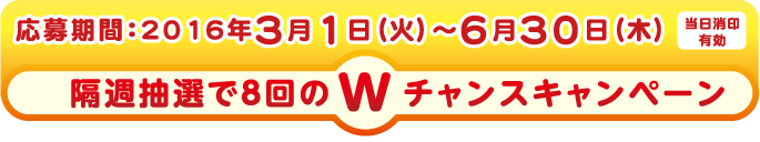 応募期間：2016年3月1日（火）〜6月30日（木）[当日消印有効]
隔週抽選で8回のWチャンスキャンペーン ※抽選は3月・4月・5月・6月各月２回の計８回抽選になります。