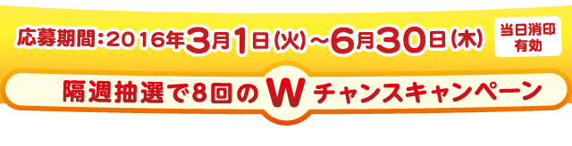 応募期間：2016年3月1日（火）〜6月30日（木）[当日消印有効]
隔週抽選で8回のWチャンスキャンペーン ※抽選は3月・4月・5月・6月各月２回の計８回抽選になります。