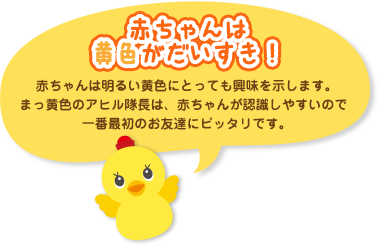 赤ちゃんは黄色がだいすき！赤ちゃんは明るい黄色にとっても興味を示します。まっ黄色のアヒル隊長は、赤ちゃんが認識しやすいので一番最初のお友達にピッタリです。