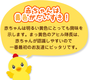 赤ちゃんは黄色がだいすき！赤ちゃんは明るい黄色にとっても興味を示します。まっ黄色のアヒル隊長は、赤ちゃんが認識しやすいので一番最初のお友達にピッタリです。